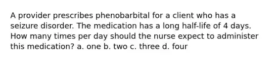 A provider prescribes phenobarbital for a client who has a seizure disorder. The medication has a long half-life of 4 days. How many times per day should the nurse expect to administer this medication? a. one b. two c. three d. four