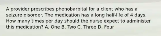 A provider prescribes phenobarbital for a client who has a seizure disorder. The medication has a long half-life of 4 days. How many times per day should the nurse expect to administer this medication? A. One B. Two C. Three D. Four