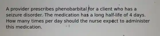 A provider prescribes phenobarbital for a client who has a seizure disorder. The medication has a long half-life of 4 days. How many times per day should the nurse expect to administer this medication.