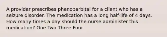 A provider prescribes phenobarbital for a client who has a seizure disorder. The medication has a long half-life of 4 days. How many times a day should the nurse administer this medication? One Two Three Four