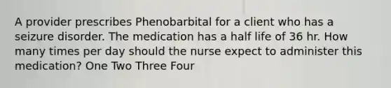 A provider prescribes Phenobarbital for a client who has a seizure disorder. The medication has a half life of 36 hr. How many times per day should the nurse expect to administer this medication? One Two Three Four