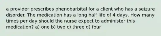 a provider prescribes phenobarbital for a client who has a seizure disorder. The medication has a long half life of 4 days. How many times per day should the nurse expect to administer this medication? a) one b) two c) three d) four