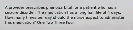 A provider prescribes phenobarbital for a patient who has a seizure disorder. The medication has a long half-life of 4 days. How many times per day should the nurse expect to administer this medication? One Two Three Four