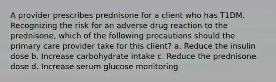 A provider prescribes prednisone for a client who has T1DM. Recognizing the risk for an adverse drug reaction to the prednisone, which of the following precautions should the primary care provider take for this client? a. Reduce the insulin dose b. Increase carbohydrate intake c. Reduce the prednisone dose d. Increase serum glucose monitoring