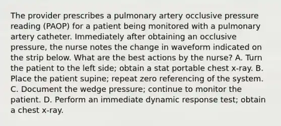 The provider prescribes a pulmonary artery occlusive pressure reading (PAOP) for a patient being monitored with a pulmonary artery catheter. Immediately after obtaining an occlusive pressure, the nurse notes the change in waveform indicated on the strip below. What are the best actions by the nurse? A. Turn the patient to the left side; obtain a stat portable chest x-ray. B. Place the patient supine; repeat zero referencing of the system. C. Document the wedge pressure; continue to monitor the patient. D. Perform an immediate dynamic response test; obtain a chest x-ray.