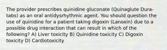 The provider prescribes quinidine gluconate (Quinaglute Dura-tabs) as an oral antidysrhythmic agent. You should question the use of quinidine for a patient taking digoxin (Lanoxin) due to a possible drug interaction that can result in which of the following? A) Liver toxicity B) Quinidine toxicity C) Digoxin toxicity D) Cardiotoxicity