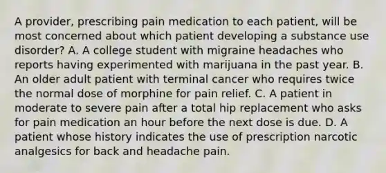 A provider, prescribing pain medication to each patient, will be most concerned about which patient developing a substance use disorder? A. A college student with migraine headaches who reports having experimented with marijuana in the past year. B. An older adult patient with terminal cancer who requires twice the normal dose of morphine for pain relief. C. A patient in moderate to severe pain after a total hip replacement who asks for pain medication an hour before the next dose is due. D. A patient whose history indicates the use of prescription narcotic analgesics for back and headache pain.