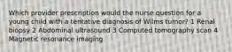 Which provider prescription would the nurse question for a young child with a tentative diagnosis of Wilms tumor? 1 Renal biopsy 2 Abdominal ultrasound 3 Computed tomography scan 4 Magnetic resonance imaging