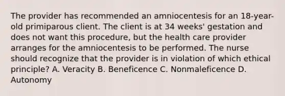 The provider has recommended an amniocentesis for an 18-year-old primiparous client. The client is at 34 weeks' gestation and does not want this procedure, but the health care provider arranges for the amniocentesis to be performed. The nurse should recognize that the provider is in violation of which ethical principle? A. Veracity B. Beneficence C. Nonmaleficence D. Autonomy