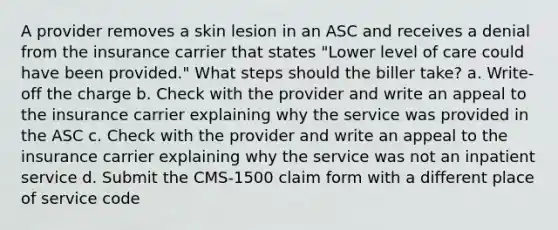 A provider removes a skin lesion in an ASC and receives a denial from the insurance carrier that states "Lower level of care could have been provided." What steps should the biller take? a. Write-off the charge b. Check with the provider and write an appeal to the insurance carrier explaining why the service was provided in the ASC c. Check with the provider and write an appeal to the insurance carrier explaining why the service was not an inpatient service d. Submit the CMS-1500 claim form with a different place of service code