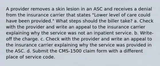 A provider removes a skin lesion in an ASC and receives a denial from the insurance carrier that states "Lower level of care could have been provided." What steps should the biller take? a. Check with the provider and write an appeal to the insurance carrier explaining why the service was not an inpatient service. b. Write-off the charge. c. Check with the provider and write an appeal to the insurance carrier explaining why the service was provided in the ASC. d. Submit the CMS-1500 claim form with a different place of service code.