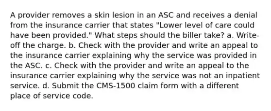 A provider removes a skin lesion in an ASC and receives a denial from the insurance carrier that states "Lower level of care could have been provided." What steps should the biller take? a. Write-off the charge. b. Check with the provider and write an appeal to the insurance carrier explaining why the service was provided in the ASC. c. Check with the provider and write an appeal to the insurance carrier explaining why the service was not an inpatient service. d. Submit the CMS-1500 claim form with a different place of service code.