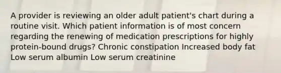 A provider is reviewing an older adult patient's chart during a routine visit. Which patient information is of most concern regarding the renewing of medication prescriptions for highly protein-bound drugs? Chronic constipation Increased body fat Low serum albumin Low serum creatinine