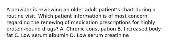 A provider is reviewing an older adult patient's chart during a routine visit. Which patient information is of most concern regarding the renewing of medication prescriptions for highly protein-bound drugs? A. Chronic constipation B. Increased body fat C. Low serum albumin D. Low serum creatinine