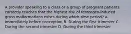 A provider speaking to a class or a group of pregnant patients correctly teaches that the highest risk of teratogen-induced gross malformations exists during which time period? A. Immediately before conception B. During the first trimester C. During the second trimester D. During the third trimester