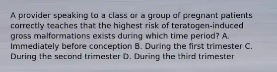 A provider speaking to a class or a group of pregnant patients correctly teaches that the highest risk of teratogen-induced gross malformations exists during which time period? A. Immediately before conception B. During the first trimester C. During the second trimester D. During the third trimester