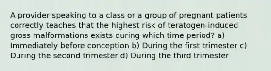 A provider speaking to a class or a group of pregnant patients correctly teaches that the highest risk of teratogen-induced gross malformations exists during which time period? a) Immediately before conception b) During the first trimester c) During the second trimester d) During the third trimester