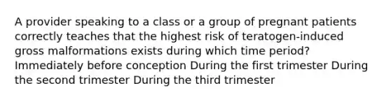 A provider speaking to a class or a group of pregnant patients correctly teaches that the highest risk of teratogen-induced gross malformations exists during which time period? Immediately before conception During the first trimester During the second trimester During the third trimester