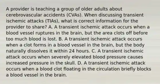 A provider is teaching a group of older adults about cerebrovascular accidents (CVAs). When discussing transient ischemic attacks (TIAs), what is correct information for the provider to share? A. A transient ischemic attack occurs when a blood vessel ruptures in the brain, but the area clots off before too much blood is lost. B. A transient ischemic attack occurs when a clot forms in a blood vessel in the brain, but the body naturally dissolves it within 24 hours. C. A transient ischemic attack occurs when severely elevated blood pressure causes increased pressure in the skull. D. A transient ischemic attack occurs when a blood clot floating in the circulation briefly blocks a blood vessel in the brain.