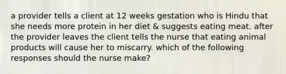 a provider tells a client at 12 weeks gestation who is Hindu that she needs more protein in her diet & suggests eating meat. after the provider leaves the client tells the nurse that eating animal products will cause her to miscarry. which of the following responses should the nurse make?