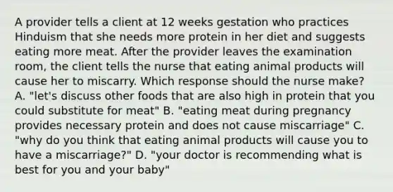 A provider tells a client at 12 weeks gestation who practices Hinduism that she needs more protein in her diet and suggests eating more meat. After the provider leaves the examination room, the client tells the nurse that eating animal products will cause her to miscarry. Which response should the nurse make? A. "let's discuss other foods that are also high in protein that you could substitute for meat" B. "eating meat during pregnancy provides necessary protein and does not cause miscarriage" C. "why do you think that eating animal products will cause you to have a miscarriage?" D. "your doctor is recommending what is best for you and your baby"