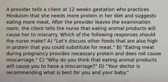 A provider tells a client at 12 weeks gestation who practices Hinduism that she needs more protein in her diet and suggests eating more meat. After the provider leaves the examination room, the client tells the nurse that eating animal products will cause her to miscarry. Which of the following responses should the nurse make? A) "Let's discuss other foods that are also high in protein that you could substitute for meat." B) "Eating meat during pregnancy provides necessary protein and does not cause miscarriage." C) "Why do you think that eating animal products will cause you to have a miscarriage?" D) "Your doctor is recommending what is best for you and your baby."