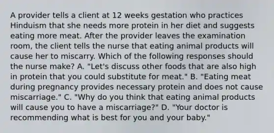 A provider tells a client at 12 weeks gestation who practices Hinduism that she needs more protein in her diet and suggests eating more meat. After the provider leaves the examination room, the client tells the nurse that eating animal products will cause her to miscarry. Which of the following responses should the nurse make? A. "Let's discuss other foods that are also high in protein that you could substitute for meat." B. "Eating meat during pregnancy provides necessary protein and does not cause miscarriage." C. "Why do you think that eating animal products will cause you to have a miscarriage?" D. "Your doctor is recommending what is best for you and your baby."