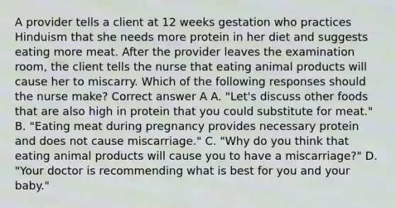 A provider tells a client at 12 weeks gestation who practices Hinduism that she needs more protein in her diet and suggests eating more meat. After the provider leaves the examination room, the client tells the nurse that eating animal products will cause her to miscarry. Which of the following responses should the nurse make? Correct answer A A. "Let's discuss other foods that are also high in protein that you could substitute for meat." B. "Eating meat during pregnancy provides necessary protein and does not cause miscarriage." C. "Why do you think that eating animal products will cause you to have a miscarriage?" D. "Your doctor is recommending what is best for you and your baby."