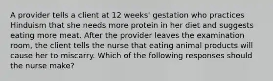 A provider tells a client at 12 weeks' gestation who practices Hinduism that she needs more protein in her diet and suggests eating more meat. After the provider leaves the examination room, the client tells the nurse that eating animal products will cause her to miscarry. Which of the following responses should the nurse make?