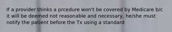 If a provider thinks a prcedure won't be covered by Medicare b/c it will be deemed not reasonable and necessary, he/she must notify the patient before the Tx using a standard