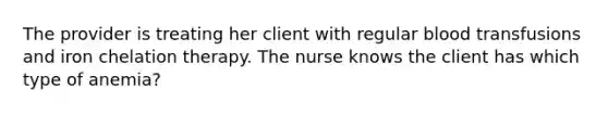 The provider is treating her client with regular blood transfusions and iron chelation therapy. The nurse knows the client has which type of anemia?