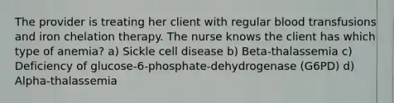 The provider is treating her client with regular blood transfusions and iron chelation therapy. The nurse knows the client has which type of anemia? a) Sickle cell disease b) Beta-thalassemia c) Deficiency of glucose-6-phosphate-dehydrogenase (G6PD) d) Alpha-thalassemia