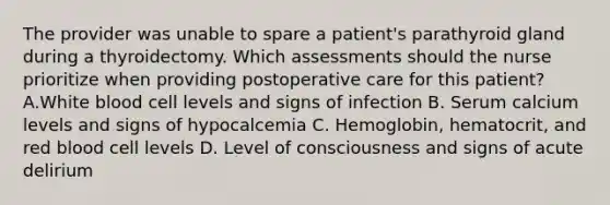 The provider was unable to spare a patient's parathyroid gland during a thyroidectomy. Which assessments should the nurse prioritize when providing postoperative care for this patient? A.White blood cell levels and signs of infection B. Serum calcium levels and signs of hypocalcemia C. Hemoglobin, hematocrit, and red blood cell levels D. Level of consciousness and signs of acute delirium