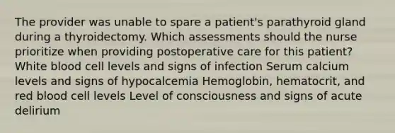 The provider was unable to spare a patient's parathyroid gland during a thyroidectomy. Which assessments should the nurse prioritize when providing postoperative care for this patient? White blood cell levels and signs of infection Serum calcium levels and signs of hypocalcemia Hemoglobin, hematocrit, and red blood cell levels Level of consciousness and signs of acute delirium