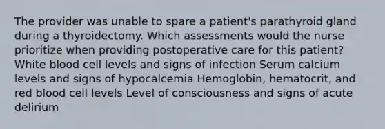 The provider was unable to spare a patient's parathyroid gland during a thyroidectomy. Which assessments would the nurse prioritize when providing postoperative care for this patient? White blood cell levels and signs of infection Serum calcium levels and signs of hypocalcemia Hemoglobin, hematocrit, and red blood cell levels Level of consciousness and signs of acute delirium