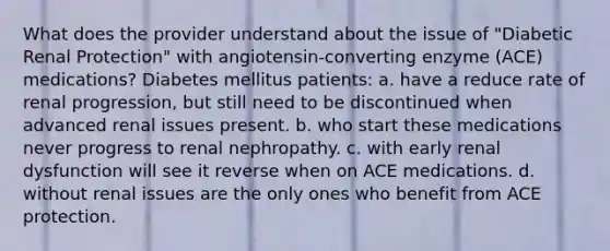 What does the provider understand about the issue of "Diabetic Renal Protection" with angiotensin-converting enzyme (ACE) medications? Diabetes mellitus patients: a. have a reduce rate of renal progression, but still need to be discontinued when advanced renal issues present. b. who start these medications never progress to renal nephropathy. c. with early renal dysfunction will see it reverse when on ACE medications. d. without renal issues are the only ones who benefit from ACE protection.