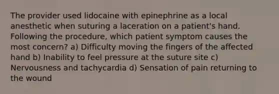 The provider used lidocaine with epinephrine as a local anesthetic when suturing a laceration on a patient's hand. Following the procedure, which patient symptom causes the most concern? a) Difficulty moving the fingers of the affected hand b) Inability to feel pressure at the suture site c) Nervousness and tachycardia d) Sensation of pain returning to the wound