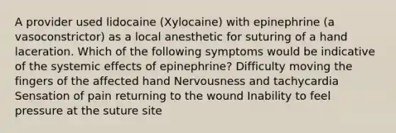 A provider used lidocaine (Xylocaine) with epinephrine (a vasoconstrictor) as a local anesthetic for suturing of a hand laceration. Which of the following symptoms would be indicative of the systemic effects of epinephrine? Difficulty moving the fingers of the affected hand Nervousness and tachycardia Sensation of pain returning to the wound Inability to feel pressure at the suture site