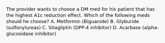 The provider wants to choose a DM med for his patient that has the highest A1c reduction effect. Which of the following meds should he choose? A. Metformin (Biguanide) B. Glyburide (sulfonylureas) C. Sitagliptin (DPP-4 inhibitor) D. Acarbase (alpha-glucosidase inhibitor)