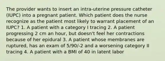 The provider wants to insert an intra-uterine pressure catheter (IUPC) into a pregnant patient. Which patient does the nurse recognize as the patient most likely to warrant placement of an IUPC? 1. A patient with a category I tracing 2. A patient progressing 2 cm an hour, but doesn't feel her contractions because of her epidural 3. A patient whose membranes are ruptured, has an exam of 5/90/-2 and a worsening category II tracing 4. A patient with a BMI of 40 in latent labor