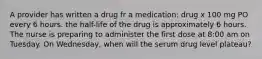 A provider has written a drug fr a medication: drug x 100 mg PO every 6 hours. the half-life of the drug is approximately 6 hours. The nurse is preparing to administer the first dose at 8:00 am on Tuesday. On Wednesday, when will the serum drug level plateau?