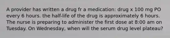 A provider has written a drug fr a medication: drug x 100 mg PO every 6 hours. the half-life of the drug is approximately 6 hours. The nurse is preparing to administer the first dose at 8:00 am on Tuesday. On Wednesday, when will the serum drug level plateau?