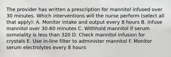 The provider has written a prescription for mannitol infused over 30 minutes. Which interventions will the nurse perform (select all that apply): A. Monitor intake and output every 8 hours B. Infuse mannitol over 30-60 minutes C. Withhold mannitol if serum osmolality is less than 320 D. Check mannitol infusion for crystals E. Use in-line filter to administer mannitol F. Monitor serum electrolytes every 8 hours