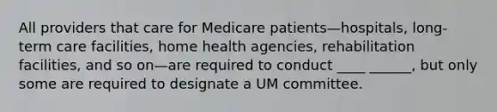 All providers that care for Medicare patients—hospitals, long-term care facilities, home health agencies, rehabilitation facilities, and so on—are required to conduct ____ ______, but only some are required to designate a UM committee.