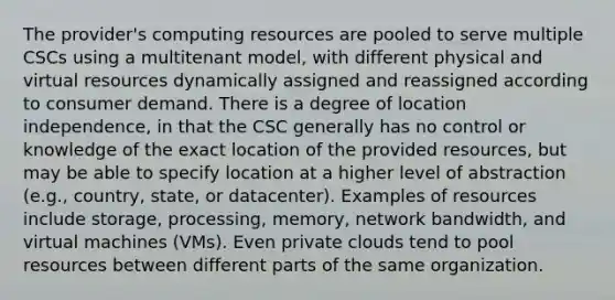 The provider's computing resources are pooled to serve multiple CSCs using a multitenant model, with different physical and virtual resources dynamically assigned and reassigned according to consumer demand. There is a degree of location independence, in that the CSC generally has no control or knowledge of the exact location of the provided resources, but may be able to specify location at a higher level of abstraction (e.g., country, state, or datacenter). Examples of resources include storage, processing, memory, network bandwidth, and virtual machines (VMs). Even private clouds tend to pool resources between different parts of the same organization.