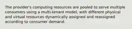 The provider's computing resources are pooled to serve multiple consumers using a multi-tenant model, with different physical and virtual resources dynamically assigned and reassigned according to consumer demand.