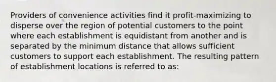 Providers of convenience activities find it profit-maximizing to disperse over the region of potential customers to the point where each establishment is equidistant from another and is separated by the minimum distance that allows sufficient customers to support each establishment. The resulting pattern of establishment locations is referred to as: