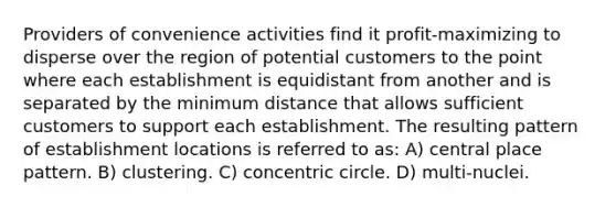 Providers of convenience activities find it profit-maximizing to disperse over the region of potential customers to the point where each establishment is equidistant from another and is separated by the minimum distance that allows sufficient customers to support each establishment. The resulting pattern of establishment locations is referred to as: A) central place pattern. B) clustering. C) concentric circle. D) multi-nuclei.