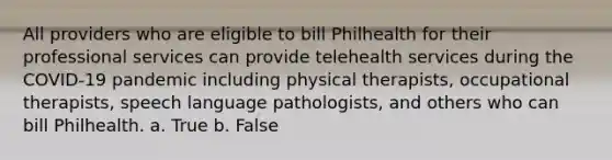 All providers who are eligible to bill Philhealth for their professional services can provide telehealth services during the COVID-19 pandemic including physical therapists, occupational therapists, speech language pathologists, and others who can bill Philhealth. a. True b. False