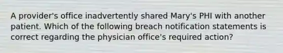 A provider's office inadvertently shared Mary's PHI with another patient. Which of the following breach notification statements is correct regarding the physician office's required action?